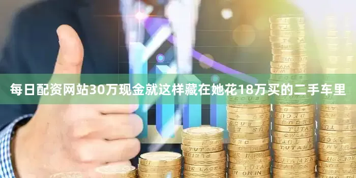 每日配资网站30万现金就这样藏在她花18万买的二手车里