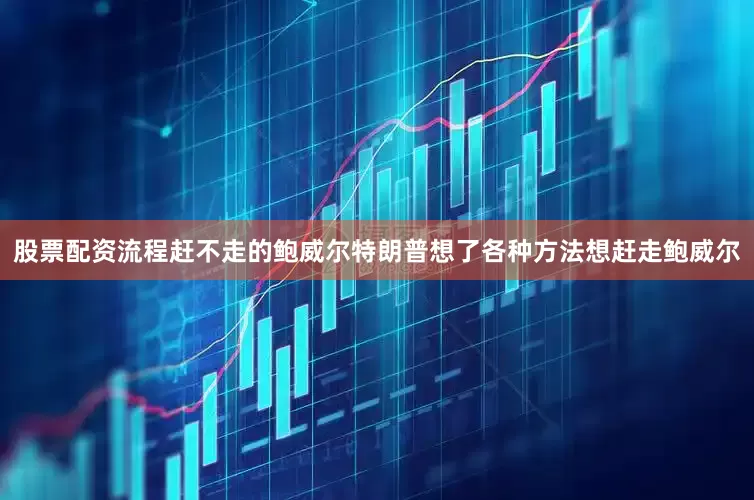 股票配资流程赶不走的鲍威尔特朗普想了各种方法想赶走鲍威尔