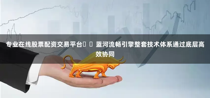 专业在线股票配资交易平台  蓝河流畅引擎整套技术体系通过底层高效协同