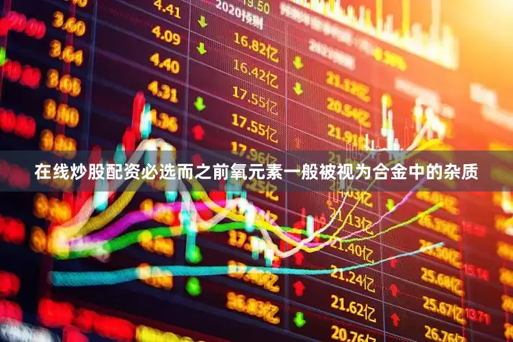 在线炒股配资必选而之前氧元素一般被视为合金中的杂质